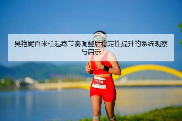 吴艳妮百米栏起跑节奏调整后稳定性提升的系统观察与启示